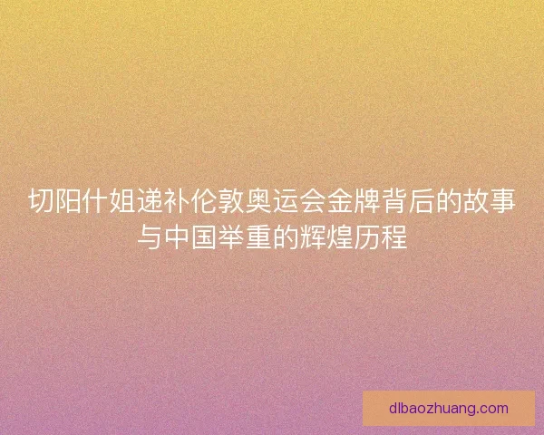 切阳什姐递补伦敦奥运会金牌背后的故事与中国举重的辉煌历程