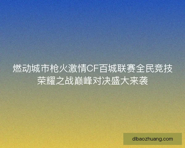 燃动城市枪火激情CF百城联赛全民竞技荣耀之战巅峰对决盛大来袭