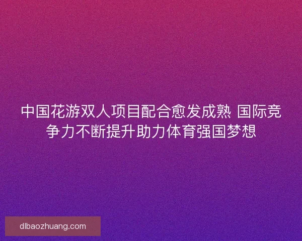 中国花游双人项目配合愈发成熟 国际竞争力不断提升助力体育强国梦想