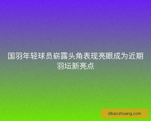 国羽年轻球员崭露头角表现亮眼成为近期羽坛新亮点