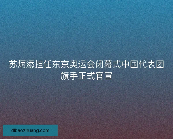 苏炳添担任东京奥运会闭幕式中国代表团旗手正式官宣