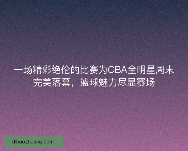 一场精彩绝伦的比赛为CBA全明星周末完美落幕，篮球魅力尽显赛场